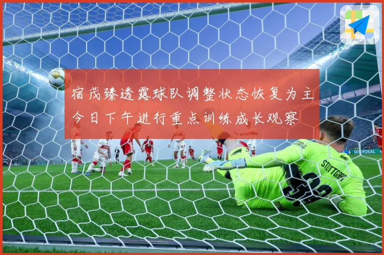 宿茂臻透露球队调整状态恢复为主今日下午进行重点训练成长观察