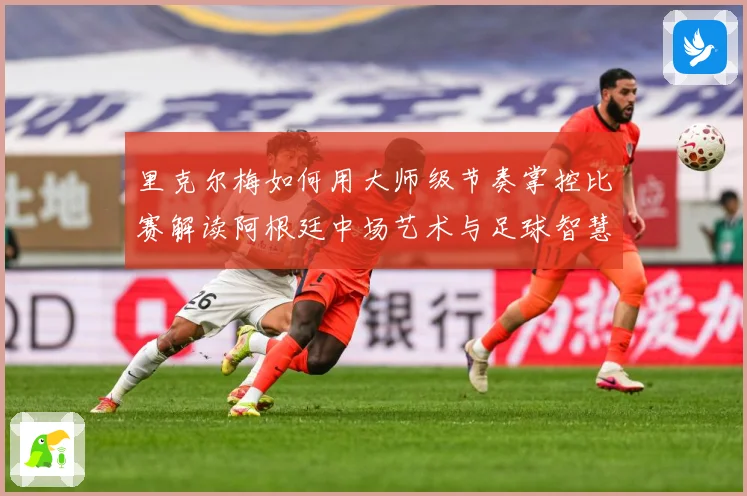 里克尔梅如何用大师级节奏掌控比赛解读阿根廷中场艺术与足球智慧传承
