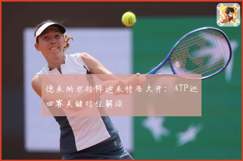 德米纳尔对阵迪米特洛夫开：ATP巡回赛关键对位解读