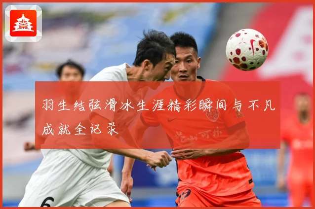 羽生结弦滑冰生涯精彩瞬间与不凡成就全记录