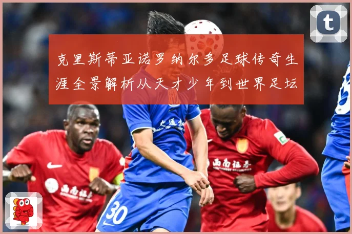 克里斯蒂亚诺罗纳尔多足球传奇生涯全景解析从天才少年到世界足坛不朽巨星