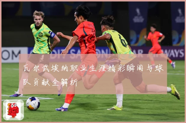 瓦尔武埃纳职业生涯精彩瞬间与球队贡献全解析