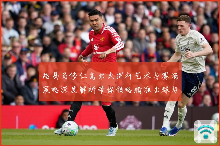 路易乌修仁高尔夫挥杆艺术与赛场策略深度解析带你领略精准击球与竞技魅力