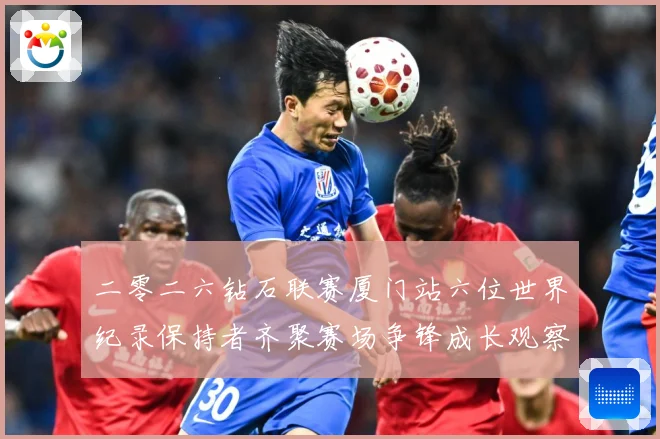 二零二六钻石联赛厦门站六位世界纪录保持者齐聚赛场争锋成长观察