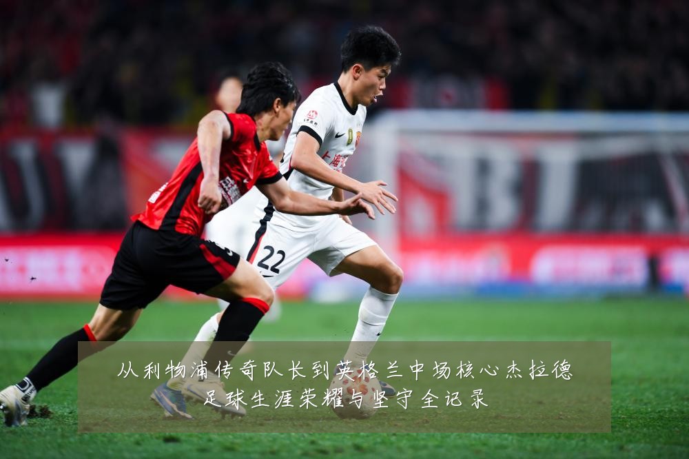 从利物浦传奇队长到英格兰中场核心杰拉德足球生涯荣耀与坚守全记录